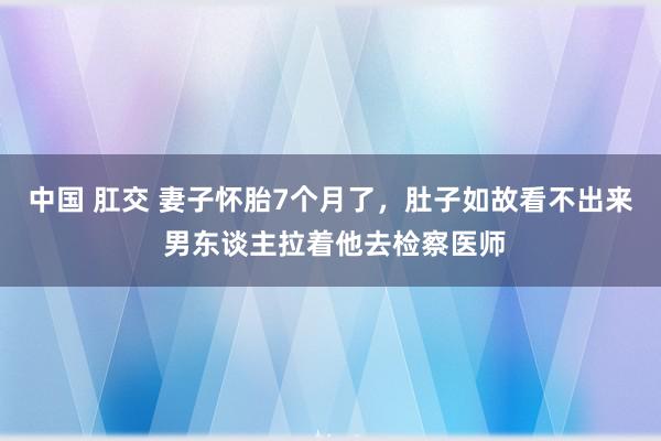 中国 肛交 妻子怀胎7个月了，肚子如故看不出来 男东谈主拉着他去检察医师