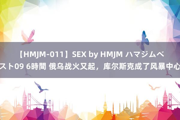 【HMJM-011】SEX by HMJM ハマジムベスト09 6時間 俄乌战火又起，库尔斯克成了风暴中心