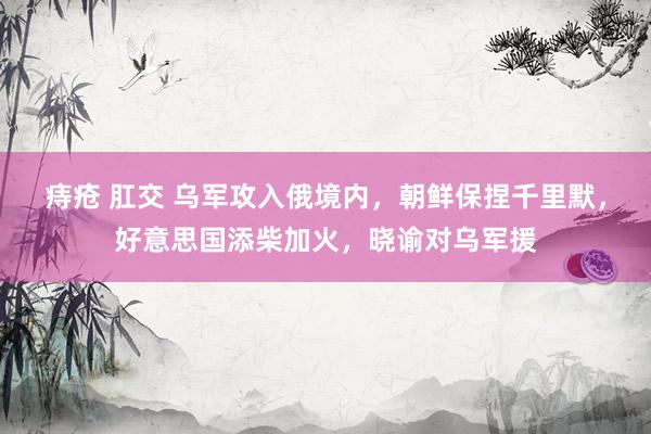 痔疮 肛交 乌军攻入俄境内，朝鲜保捏千里默，好意思国添柴加火，晓谕对乌军援