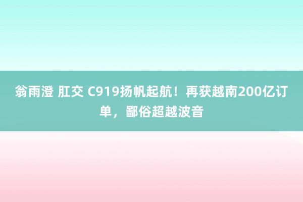 翁雨澄 肛交 C919扬帆起航！再获越南200亿订单，鄙俗超越波音