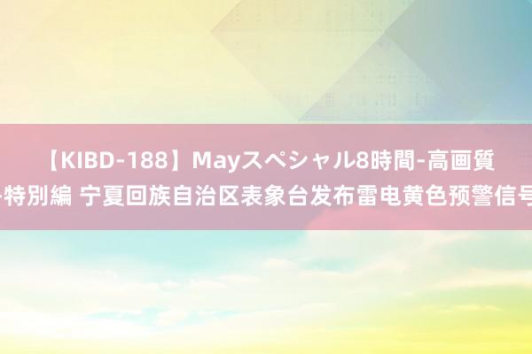 【KIBD-188】Mayスペシャル8時間-高画質-特別編 宁夏回族自治区表象台发布雷电黄色预警信号