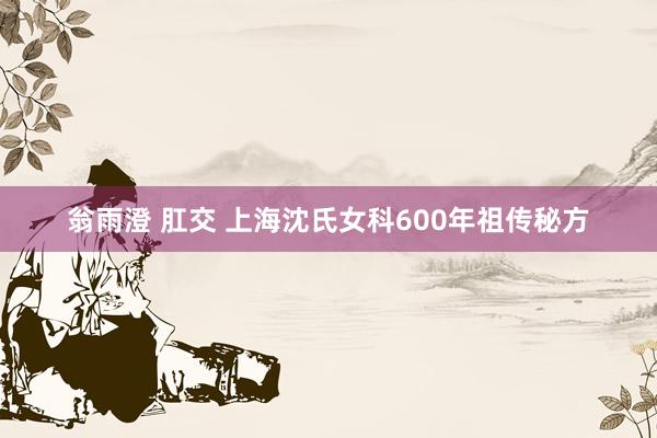 翁雨澄 肛交 上海沈氏女科600年祖传秘方