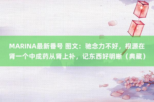 MARINA最新番号 图文：驰念力不好，根源在肾一个中成药从肾上补，记东西好明晰（典藏）