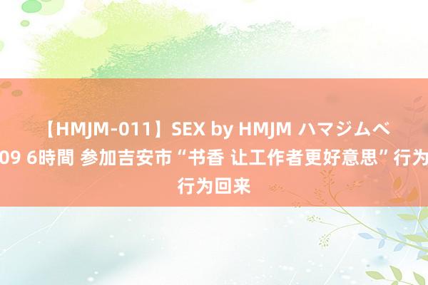 【HMJM-011】SEX by HMJM ハマジムベスト09 6時間 参加吉安市“书香 让工作者更好意思”行为回来