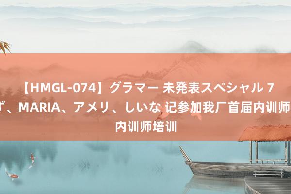 【HMGL-074】グラマー 未発表スペシャル 7 ゆず、MARIA、アメリ、しいな 记参加我厂首届内训师培训