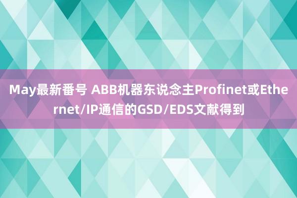 May最新番号 ABB机器东说念主Profinet或Ethernet/IP通信的GSD/EDS文献得到