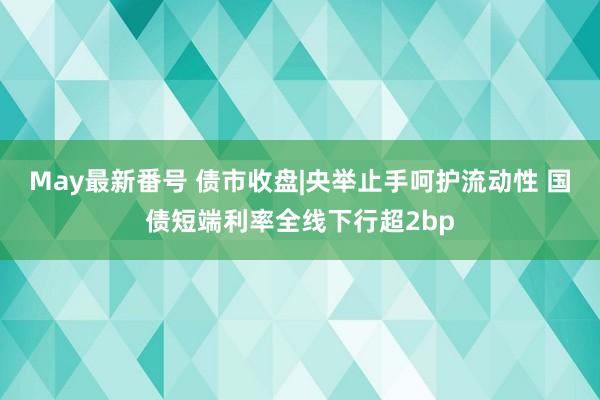 May最新番号 债市收盘|央举止手呵护流动性 国债短端利率全线下行超2bp