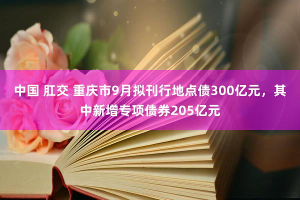 中国 肛交 重庆市9月拟刊行地点债300亿元，其中新增专项债券205亿元