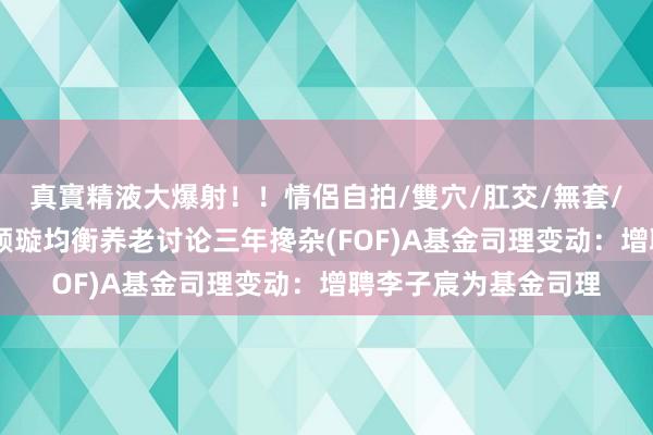 真實精液大爆射！！情侶自拍/雙穴/肛交/無套/大量噴精 浦银安盛颐璇均衡养老讨论三年搀杂(FOF)A基金司理变动：增聘李子宸为基金司理