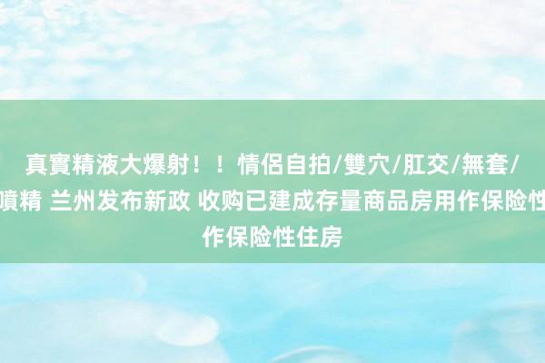 真實精液大爆射！！情侶自拍/雙穴/肛交/無套/大量噴精 兰州发布新政 收购已建成存量商品房用作保险性住房