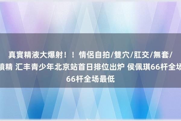 真實精液大爆射！！情侶自拍/雙穴/肛交/無套/大量噴精 汇丰青少年北京站首日排位出炉 侯佩琪66杆全场最低