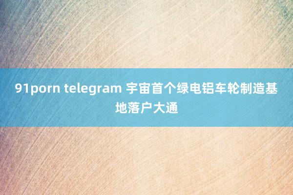 91porn telegram 宇宙首个绿电铝车轮制造基地落户大通