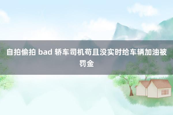 自拍偷拍 bad 轿车司机苟且没实时给车辆加油被罚金