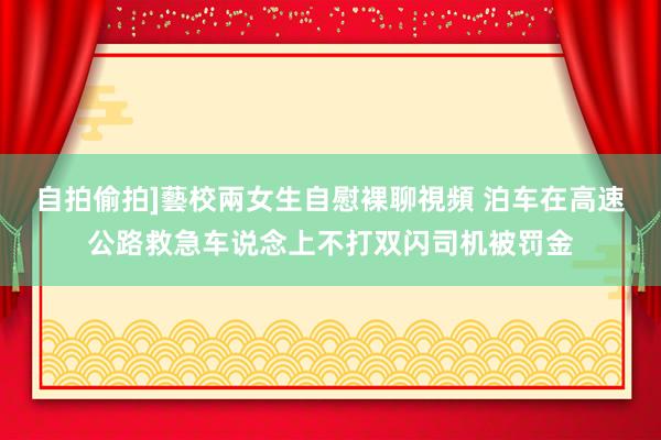 自拍偷拍]藝校兩女生自慰裸聊視頻 泊车在高速公路救急车说念上不打双闪司机被罚金