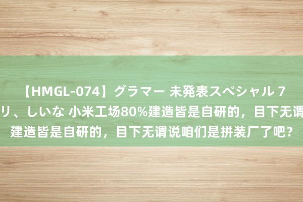 【HMGL-074】グラマー 未発表スペシャル 7 ゆず、MARIA、アメリ、しいな 小米工场80%建造皆是自研的，目下无谓说咱们是拼装厂了吧？