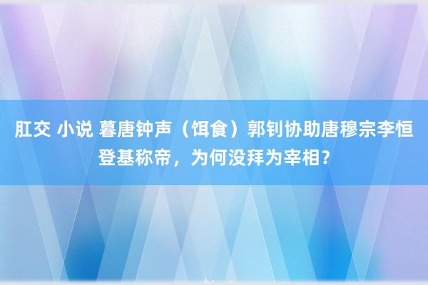 肛交 小说 暮唐钟声（饵食）郭钊协助唐穆宗李恒登基称帝，为何没拜为宰相？