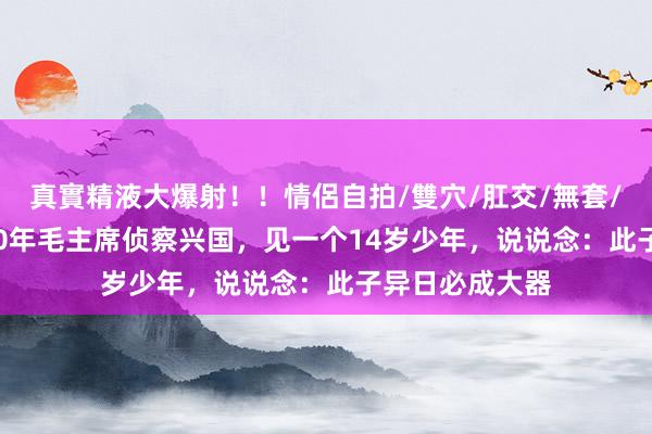 真實精液大爆射！！情侶自拍/雙穴/肛交/無套/大量噴精 1930年毛主席侦察兴国，见一个14岁少年，说说念：此子异日必成大器