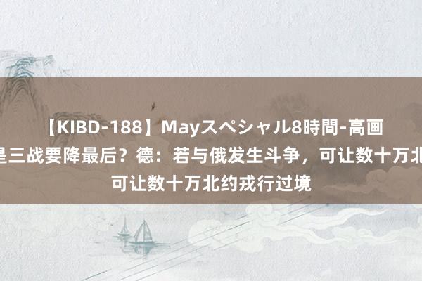 【KIBD-188】Mayスペシャル8時間-高画質-特別編 是三战要降最后？德：若与俄发生斗争，可让数十万北约戎行过境