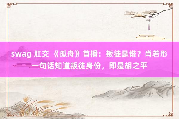 swag 肛交 《孤舟》首播：叛徒是谁？肖若彤一句话知道叛徒身份，即是胡之平