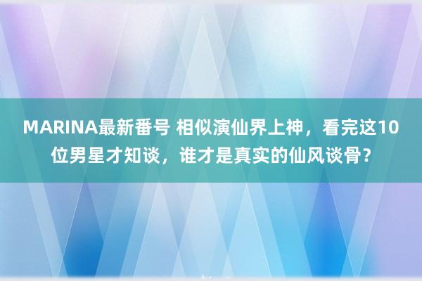 MARINA最新番号 相似演仙界上神，看完这10位男星才知谈，谁才是真实的仙风谈骨？