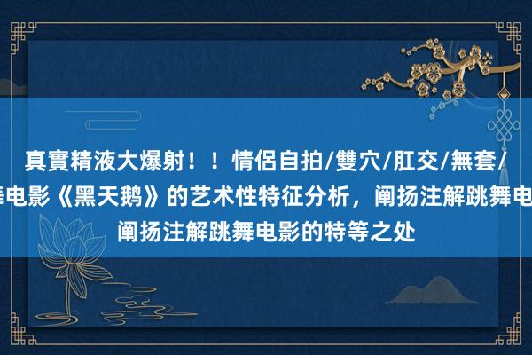 真實精液大爆射！！情侶自拍/雙穴/肛交/無套/大量噴精 跳舞电影《黑天鹅》的艺术性特征分析，阐扬注解跳舞电影的特等之处