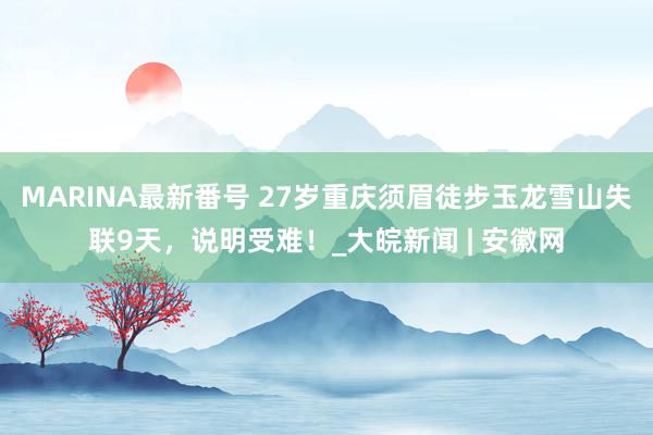 MARINA最新番号 27岁重庆须眉徒步玉龙雪山失联9天，说明受难！_大皖新闻 | 安徽网