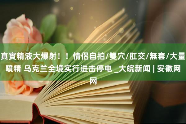 真實精液大爆射！！情侶自拍/雙穴/肛交/無套/大量噴精 乌克兰全境实行进击停电 _大皖新闻 | 安徽网