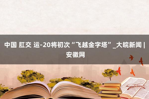 中国 肛交 运-20将初次“飞越金字塔”_大皖新闻 | 安徽网