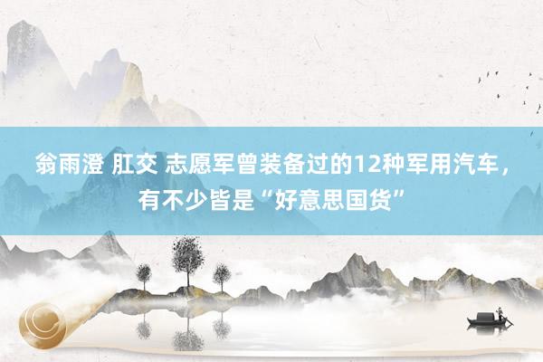 翁雨澄 肛交 志愿军曾装备过的12种军用汽车，有不少皆是“好意思国货”