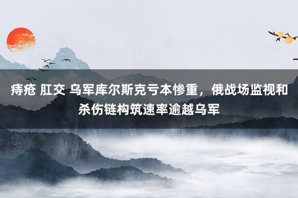 痔疮 肛交 乌军库尔斯克亏本惨重，俄战场监视和杀伤链构筑速率逾越乌军