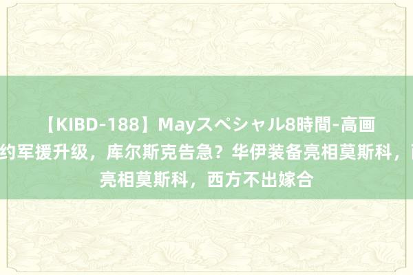 【KIBD-188】Mayスペシャル8時間-高画質-特別編 北约军援升级，库尔斯克告急？华伊装备亮相莫斯科，西方不出嫁合