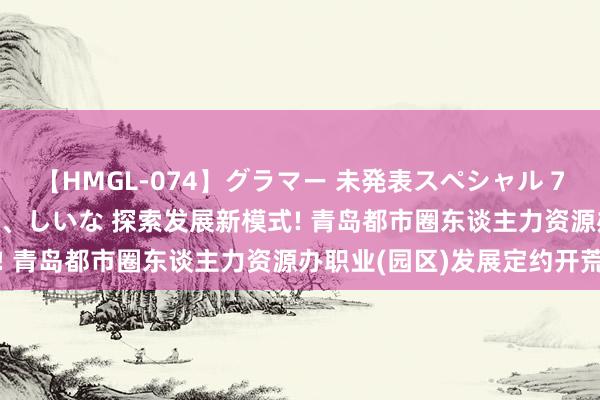 【HMGL-074】グラマー 未発表スペシャル 7 ゆず、MARIA、アメリ、しいな 探索发展新模式! 青岛都市圈东谈主力资源办职业(园区)发展定约开荒