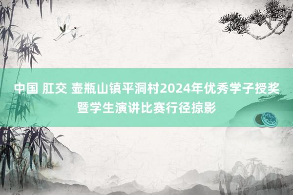 中国 肛交 壶瓶山镇平洞村2024年优秀学子授奖暨学生演讲比赛行径掠影