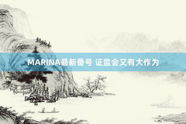 MARINA最新番号 证监会又有大作为